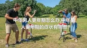 中年男人更年期怎么办,中年男人更年期的症状有哪些