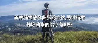 重度精索静脉曲张的症状,男性精索静脉曲张的治疗有哪些