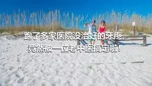 跑了多家医院没治好的牙疼，竟然被一位老中医搞定啦！