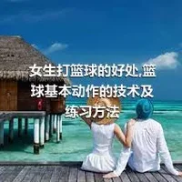 女生打篮球的好处,篮球基本动作的技术及练习方法