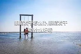 眼睛发干怎么办,眼睛发干吃什么好呢