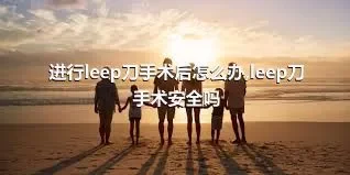 进行leep刀手术后怎么办,leep刀手术安全吗