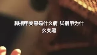 脚指甲变黑是什么病_脚指甲为什么变黑