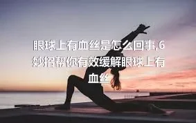 眼球上有血丝是怎么回事,6妙招帮你有效缓解眼球上有血丝