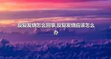 反复发烧怎么回事,反复发烧应该怎么办