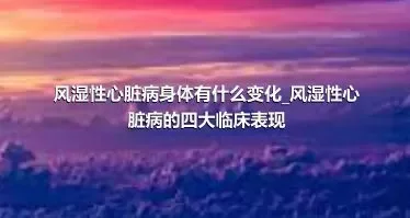 风湿性心脏病身体有什么变化_风湿性心脏病的四大临床表现