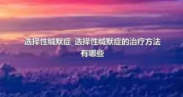 选择性缄默症_选择性缄默症的治疗方法有哪些