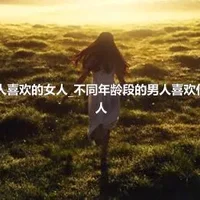 生活中男人喜欢的女人_不同年龄段的男人喜欢什么样的女人