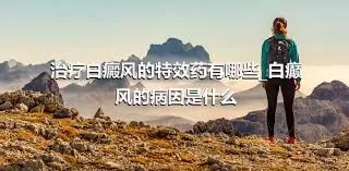 治疗白癜风的特效药有哪些_白癫风的病因是什么