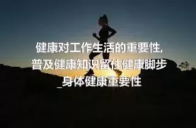 健康对工作生活的重要性_普及健康知识留住健康脚步