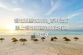 慢性阻塞性肺炎_怎样治疗患上慢性阻塞性肺炎有哪些症状