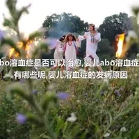 婴儿abo溶血症是否可以治愈,婴儿abo溶血症的症状有哪些呢,婴儿溶血症的发病原因