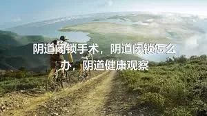 阴道闭锁手术，阴道闭锁怎么办，阴道健康观察