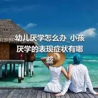 幼儿厌学怎么办_小孩厌学的表现症状有哪些