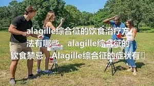 alagille综合征的饮食治疗方法有哪些，alagille综合征的饮食禁忌，Alagille综合征的症状有哪些，