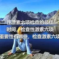 性激素六项检查的最佳时间，检查性激素六项的重要性有哪些，检查激素六项的正常范围有哪些，性激素六项的具体检查内容有哪些