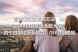 自制祛斑面膜的方法，30款DIY自制祛斑面膜大全，四个自制祛斑面膜方，DIY自制祛斑面膜制作方法大全