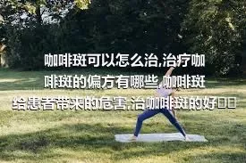 咖啡斑可以怎么治,治疗咖啡斑的偏方有哪些,咖啡斑给患者带来的危害,治咖啡斑的好方法有哪些