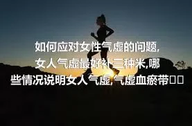 如何应对女性气虚的问题,女人气虚最好补三种米,哪些情况说明女人气虚,气虚血瘀带来三个危害