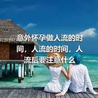 意外怀孕做人流的时间，人流的时间，人流后要注意什么