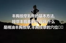 丰胸按摩乳房的基本方法,按摩丰胸真的可以吗,什么是精油丰胸按摩,丰胸按摩的穴位有哪些