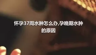 怀孕37周水肿怎么办,孕晚期水肿的原因