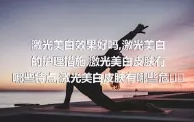 激光美白效果好吗,激光美白的护理措施,激光美白皮肤有哪些特点,激光美白皮肤有哪些危害