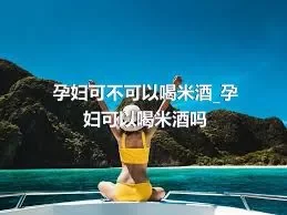 孕妇可不可以喝米酒_孕妇可以喝米酒吗