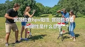 宫颈检查hpv阳性_宫颈检查hpv阳性是什么意思