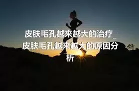 皮肤毛孔越来越大的治疗_皮肤毛孔越来越大的原因分析