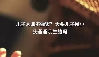 儿子太帅不像爹？大头儿子是小头爸爸亲生的吗