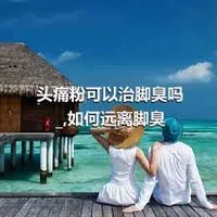 头痛粉可以治脚臭吗_,如何远离脚臭