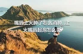 嘴唇上火肿了怎么消肿_,上火嘴唇起泡怎么办