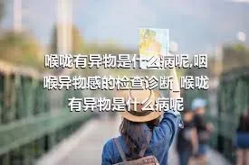 喉咙有异物是什么病呢_咽喉异物感的检查诊断