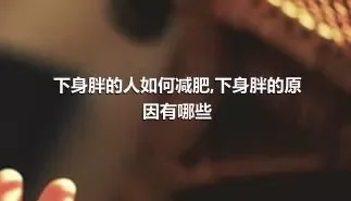 下身胖的人如何减肥,下身胖的原因有哪些