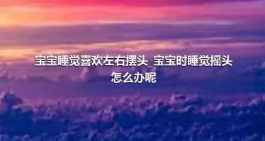 宝宝睡觉喜欢左右摆头_宝宝时睡觉摇头怎么办呢