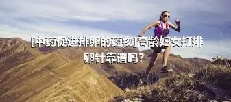 [中药促进排卵的药物]高龄妇女打排卵针靠谱吗？