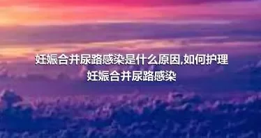 妊娠合并尿路感染是什么原因,如何护理妊娠合并尿路感染