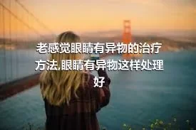 老感觉眼睛有异物的治疗方法,眼睛有异物这样处理好