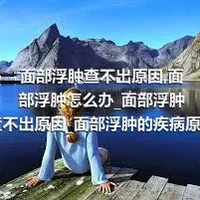 面部浮肿查不出原因_面部浮肿怎么办