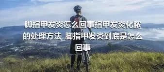 脚指甲发炎怎么回事指甲发炎化脓的处理方法_脚指甲发炎到底是怎么回事