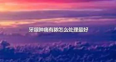 牙龈肿痛有脓怎么处理最好