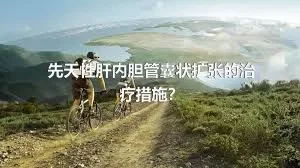 先天性肝内胆管囊状扩张的治疗措施？