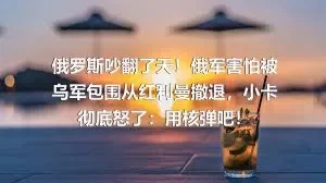 俄罗斯吵翻了天！俄军害怕被乌军包围从红利曼撤退，小卡彻底怒了：用核弹吧！