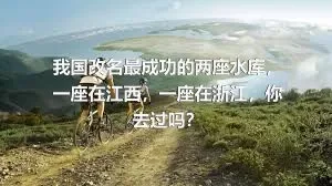 我国改名最成功的两座水库，一座在江西，一座在浙江，你去过吗？