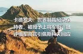 卡德罗夫：世界制裁纪录保持者，被授予上将军衔，批评俄军高官引佩斯科夫回应