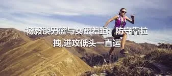 杨毅谈男篮与女篮差距：防守靠拉拽,进攻低头一直运