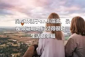 吴卓林妻子andi露面，录视频证明她们过得很好，生活很幸福