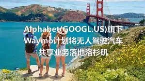Alphabet(GOOGL.US)旗下Waymo计划将无人驾驶汽车共享业务落地洛杉矶