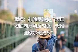 俄媒：扎哈罗娃称“美国资助匈牙利反对派，想推翻欧尔班政权”